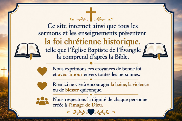Ce site Web ainsi que tous les sermons et les enseignements présentent la foi chrétienne historique, telle que l'Église Baptiste de l'Évangile la comprend d'après la Bible. Nous exprimons ces croyances de bonne foi et avec amour envers toutes les personnes. Rien ici ne vise à encourager la haine, la violence ou de blesser quiconque. Nous respectons la dignité de chaque personne créée à l'image de Dieu.